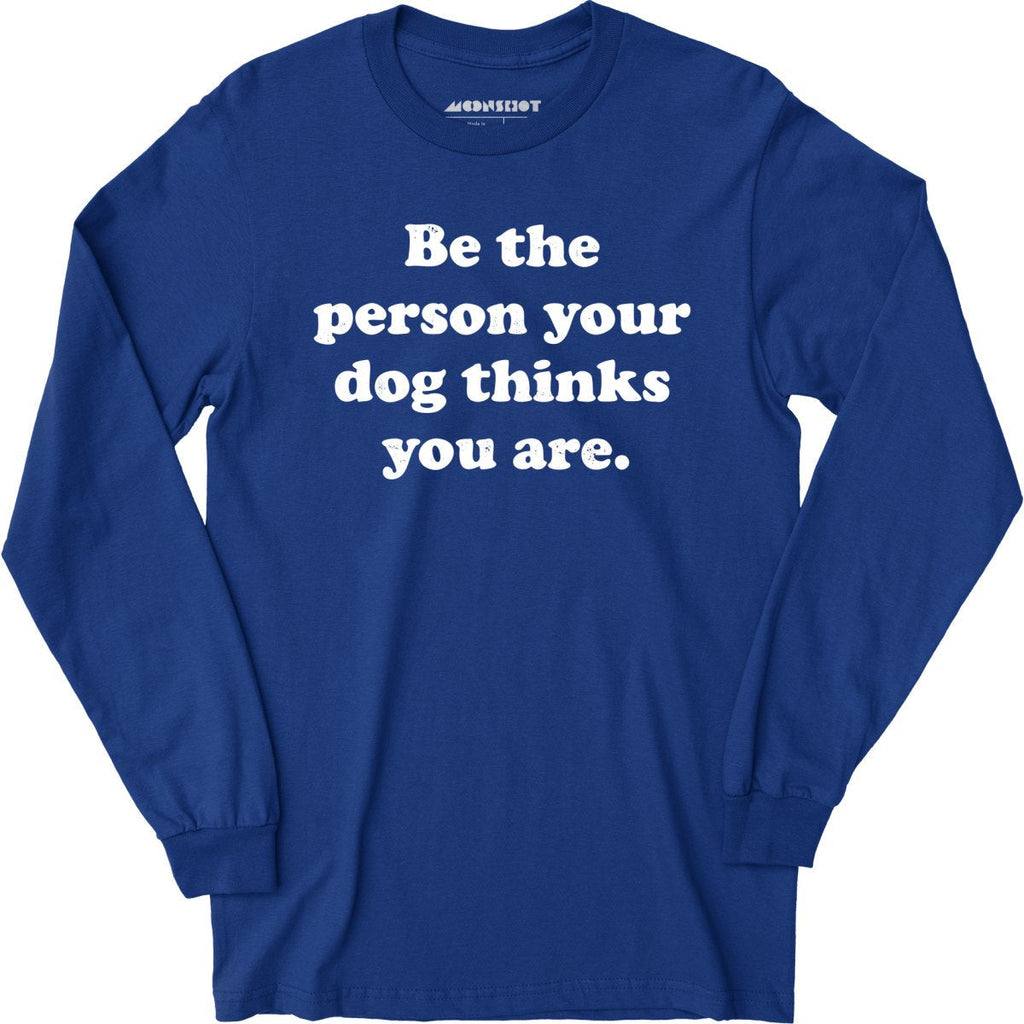 Be The Person Your Dog Thinks You Are - Long Sleeve