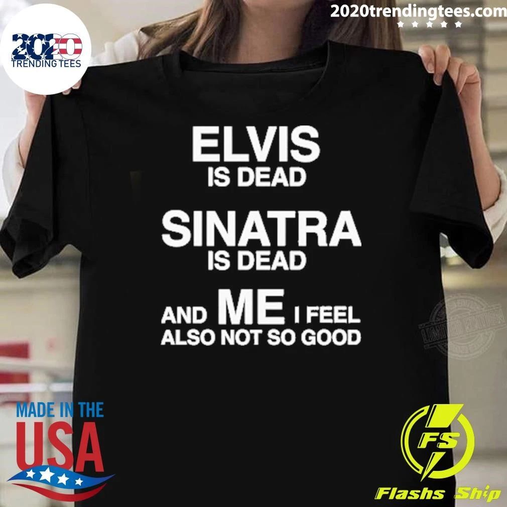 Elvis Is Dead, Sinatra Is Dead, And ME I Feel Also Not So Good Tee Shirt